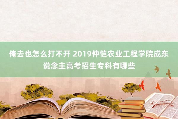 俺去也怎么打不开 2019仲恺农业工程学院成东说念主高考招生专科有哪些