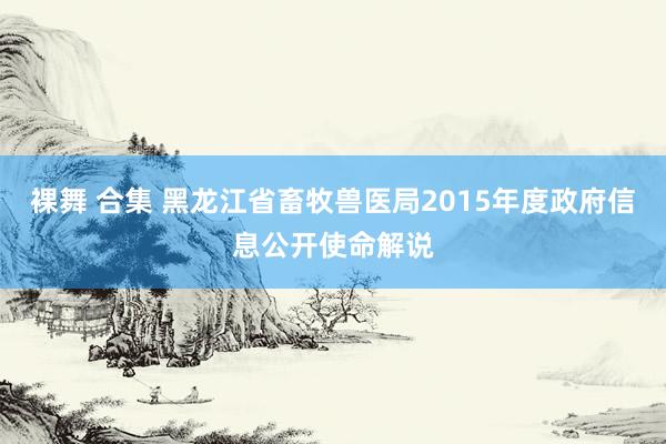 裸舞 合集 黑龙江省畜牧兽医局2015年度政府信息公开使命解说