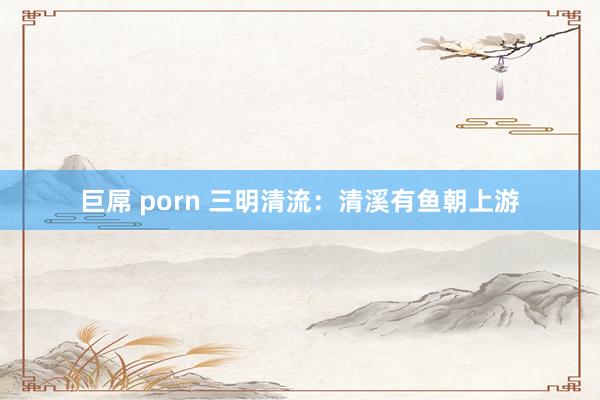 巨屌 porn 三明清流：清溪有鱼朝上游