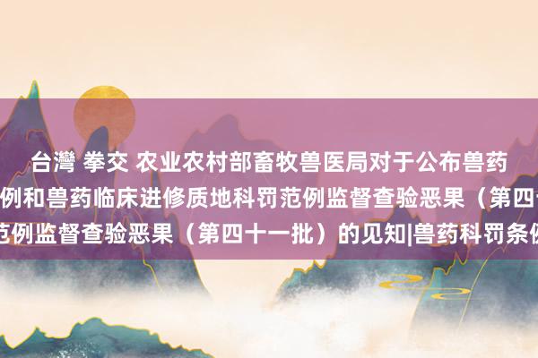 台灣 拳交 农业农村部畜牧兽医局对于公布兽药非临床讨论质地科罚范例和兽药临床进修质地科罚范例监督查验恶果（第四十一批）的见知|兽药科罚条例