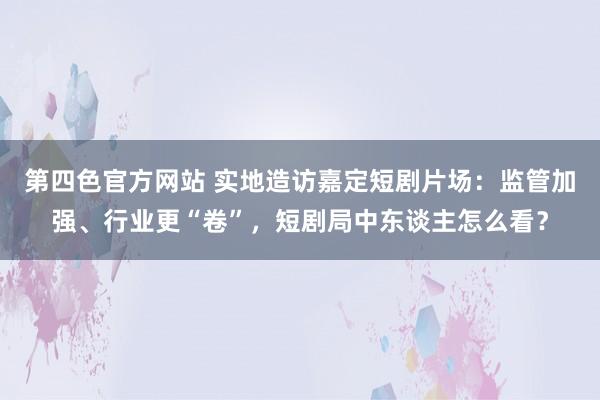 第四色官方网站 实地造访嘉定短剧片场：监管加强、行业更“卷”，短剧局中东谈主怎么看？