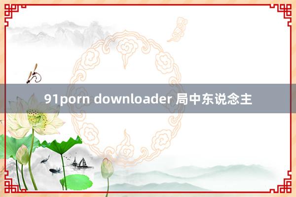 91porn downloader 局中东说念主