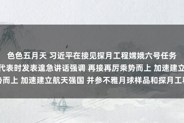 色色五月天 习近平在接见探月工程嫦娥六号任务参研参试东说念主员代表时发表遑急讲话强调 再接再厉乘势而上 加速建立航天强国 并参不雅月球样品和探月工程效果展览