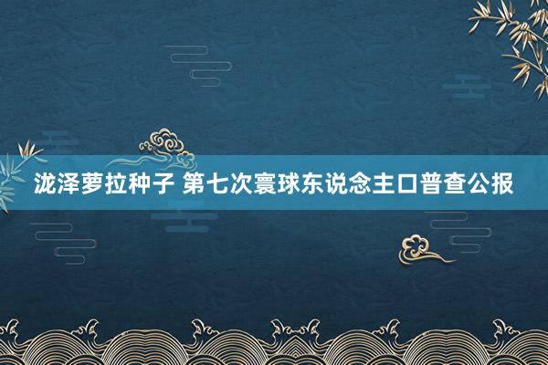 泷泽萝拉种子 第七次寰球东说念主口普查公报