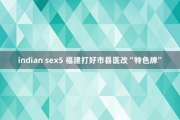 indian sex5 福建打好市县医改“特色牌”