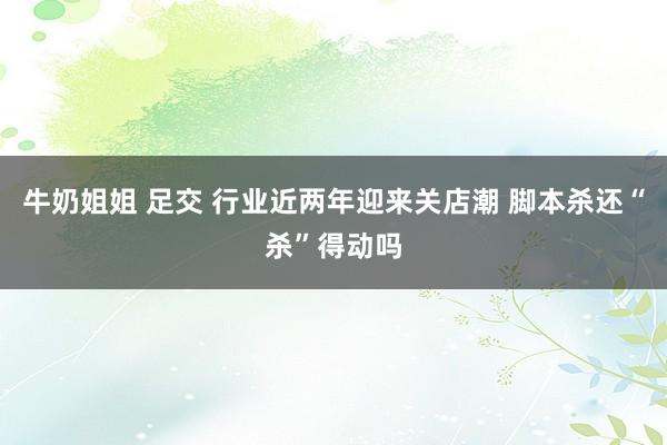 牛奶姐姐 足交 行业近两年迎来关店潮 脚本杀还“杀”得动吗