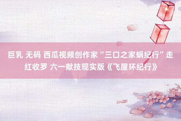 巨乳 无码 西瓜视频创作家“三口之家蜗纪行”走红收罗 六一献技现实版《飞屋环纪行》