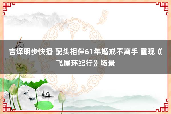 吉泽明步快播 配头相伴61年婚戒不离手 重现《飞屋环纪行》场景