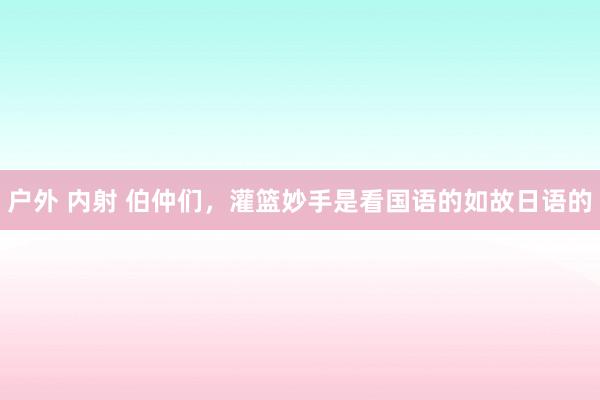 户外 内射 伯仲们，灌篮妙手是看国语的如故日语的