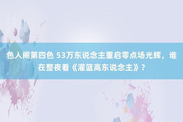 色人阁第四色 53万东说念主重启零点场光辉，谁在整夜看《灌篮高东说念主》？