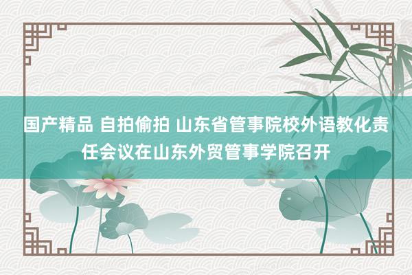 国产精品 自拍偷拍 山东省管事院校外语教化责任会议在山东外贸管事学院召开