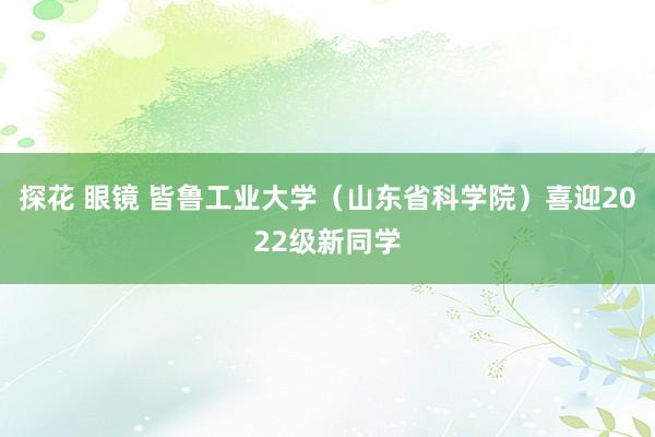 探花 眼镜 皆鲁工业大学（山东省科学院）喜迎2022级新同学