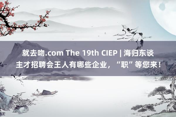 就去吻.com The 19th CIEP | 海归东谈主才招聘会王人有哪些企业，“职”等您来！