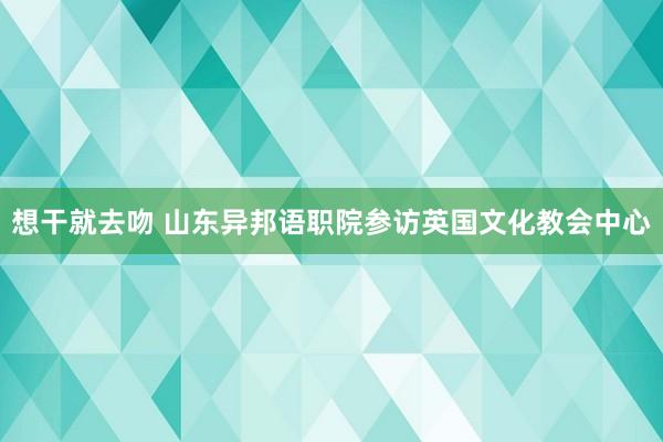 想干就去吻 山东异邦语职院参访英国文化教会中心