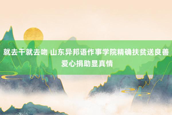 就去干就去吻 山东异邦语作事学院精确扶贫送良善 爱心捐助显真情