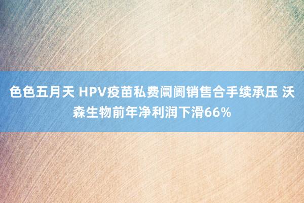 色色五月天 HPV疫苗私费阛阓销售合手续承压 沃森生物前年净利润下滑66%